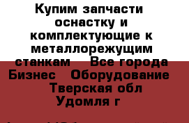  Купим запчасти, оснастку и комплектующие к металлорежущим станкам. - Все города Бизнес » Оборудование   . Тверская обл.,Удомля г.